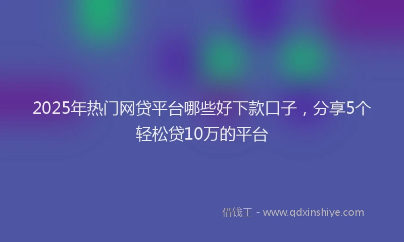 2025年热门网贷平台哪些好下款口子，分享5个轻松贷10万的平台