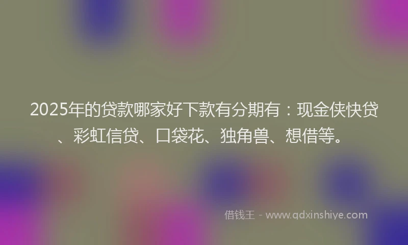 2025年的贷款哪家好下款有分期有：现金侠快贷、彩虹信贷、口袋花、独角兽、想借等。