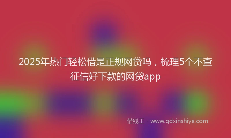 2025年热门轻松借是正规网贷吗，梳理5个不查征信好下款的网贷app