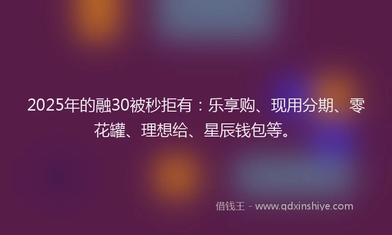 2025年的融30被秒拒有：乐享购、现用分期、零花罐、理想给、星辰钱包等。