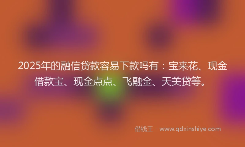 2025年的融信贷款容易下款吗有：宝来花、现金借款宝、现金点点、飞融金、天美贷等。