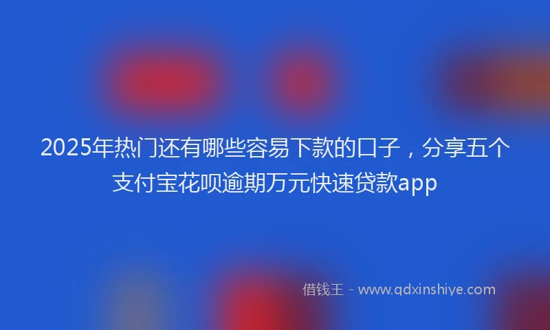 2025年热门还有哪些容易下款的口子，分享五个支付宝花呗逾期万元快速贷款app