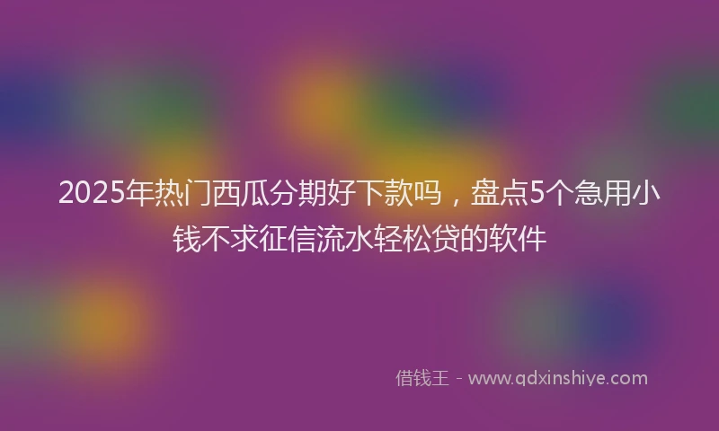2025年热门西瓜分期好下款吗，盘点5个急用小钱不求征信流水轻松贷的软件