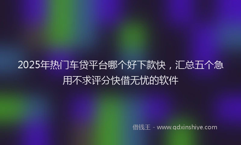2025年热门车贷平台哪个好下款快，汇总五个急用不求评分快借无忧的软件