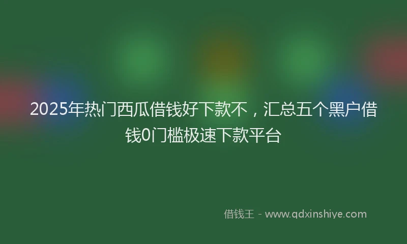 2025年热门西瓜借钱好下款不，汇总五个黑户借钱0门槛极速下款平台