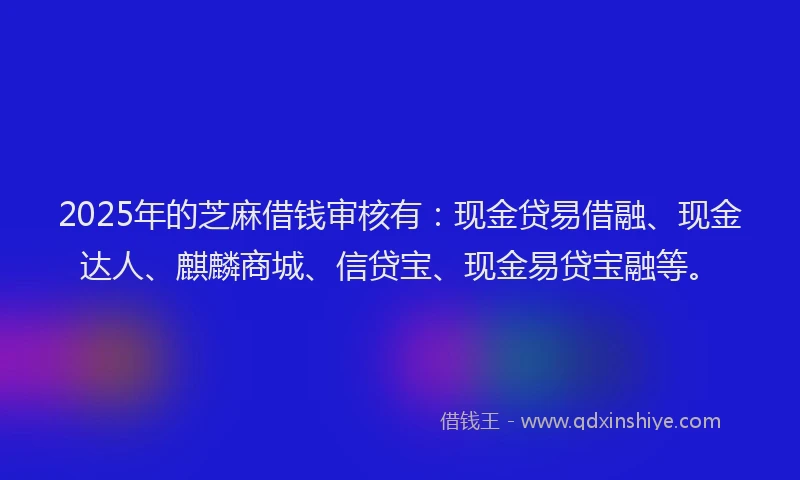 2025年的芝麻借钱审核有：现金贷易借融、现金达人、麒麟商城、信贷宝、现金易贷宝融等。