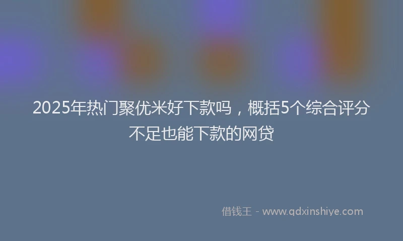 2025年热门聚优米好下款吗，概括5个综合评分不足也能下款的网贷