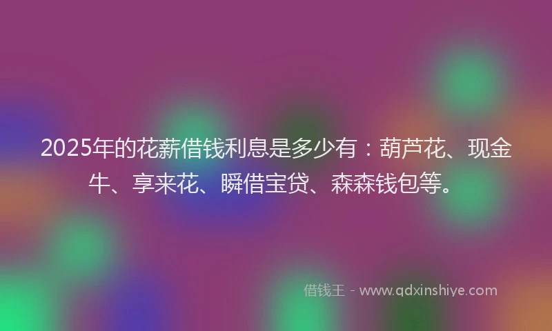 2025年的花薪借钱利息是多少有：葫芦花、现金牛、享来花、瞬借宝贷、森森钱包等。