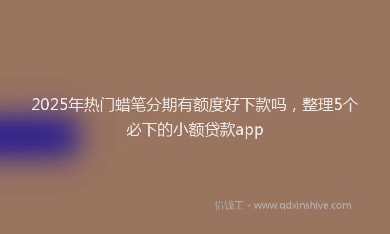 2025年热门蜡笔分期有额度好下款吗，整理5个必下的小额贷款app