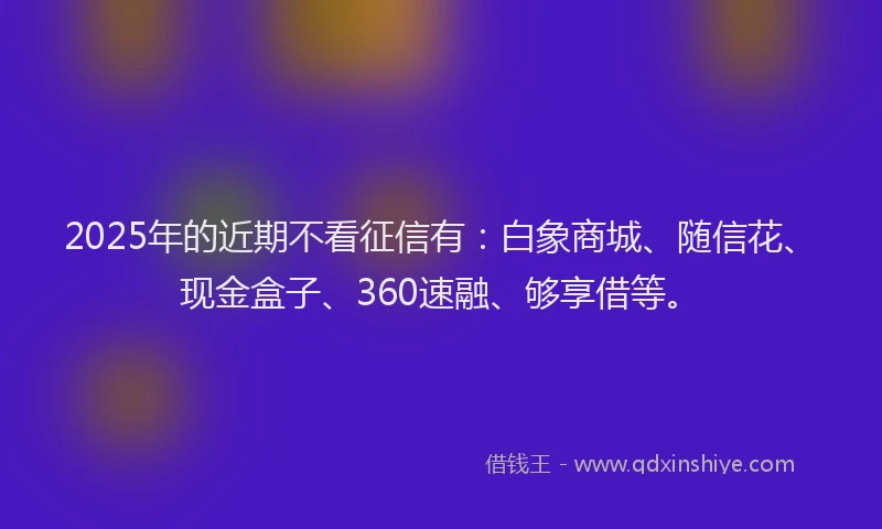 2025年的近期不看征信有：白象商城、随信花、现金盒子、360速融、够享借等。