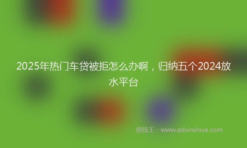 2025年热门车贷被拒怎么办啊，归纳五个2024放水平台