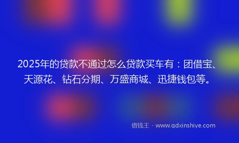 2025年的贷款不通过怎么贷款买车有：团借宝、天源花、钻石分期、万盛商城、迅捷钱包等。