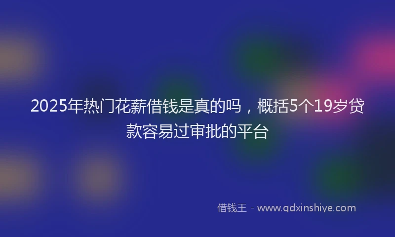 2025年热门花薪借钱是真的吗，概括5个19岁贷款容易过审批的平台