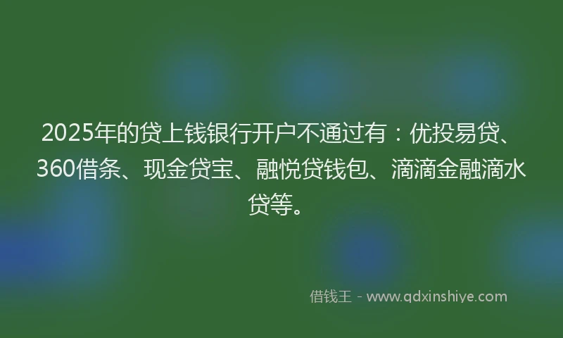 2025年的贷上钱银行开户不通过有：优投易贷、360借条、现金贷宝、融悦贷钱包、滴滴金融滴水贷等。