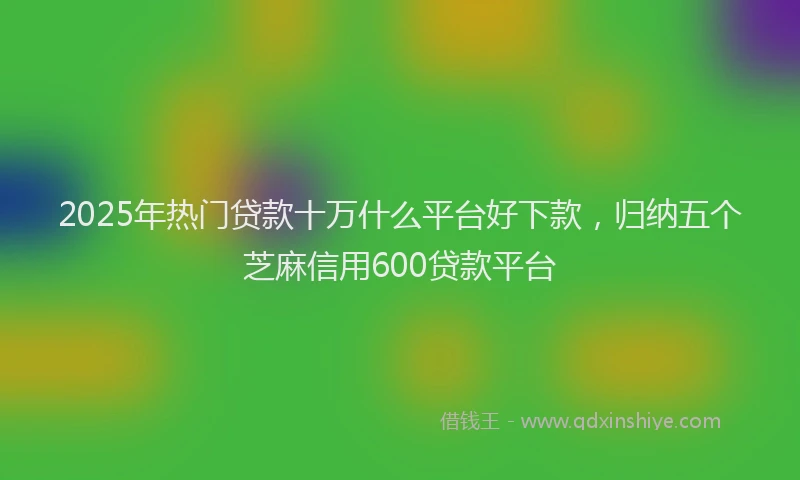 2025年热门贷款十万什么平台好下款，归纳五个芝麻信用600贷款平台