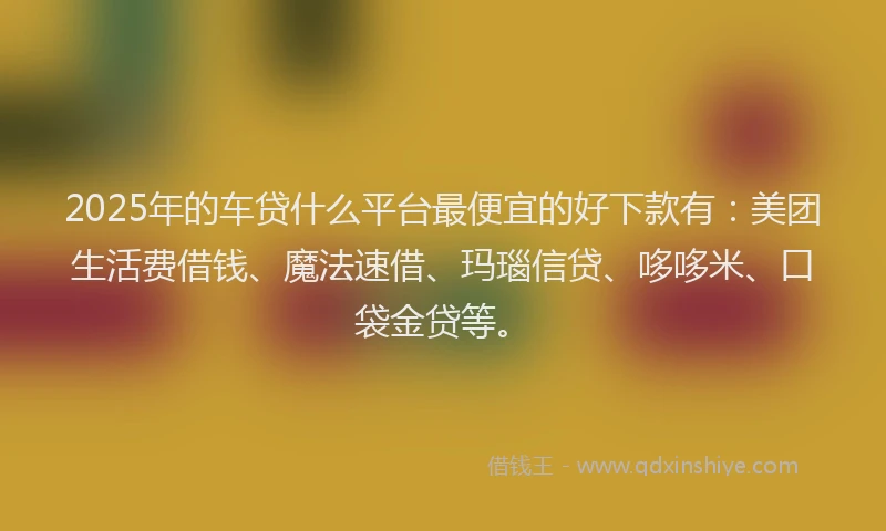 2025年的车贷什么平台最便宜的好下款有：美团生活费借钱、魔法速借、玛瑙信贷、哆哆米、口袋金贷等。