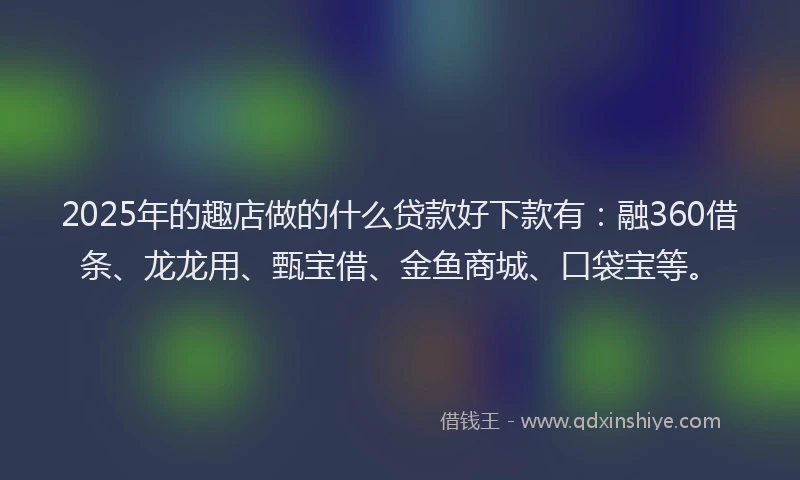 2025年的趣店做的什么贷款好下款有：融360借条、龙龙用、甄宝借、金鱼商城、口袋宝等。