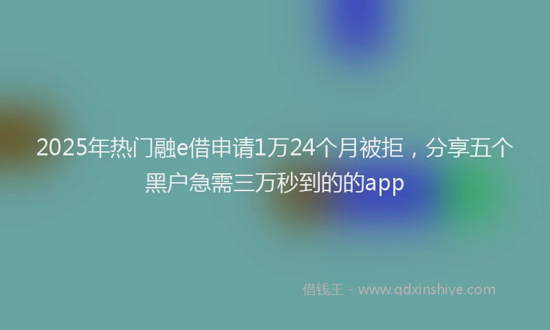 2025年热门融e借申请1万24个月被拒，分享五个黑户急需三万秒到的的app