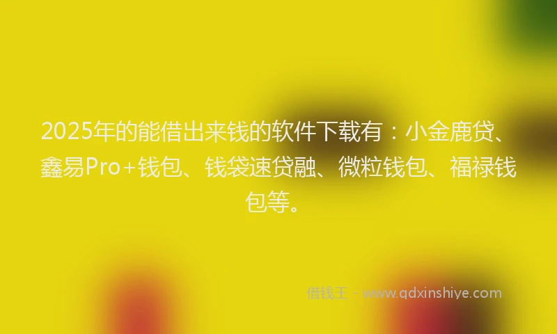 2025年的能借出来钱的软件下载有：小金鹿贷、鑫易Pro+钱包、钱袋速贷融、微粒钱包、福禄钱包等。