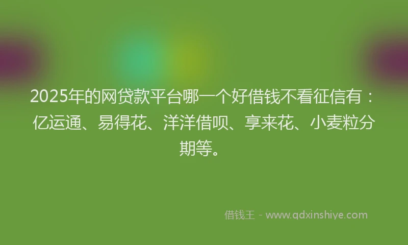 2025年的网贷款平台哪一个好借钱不看征信有：亿运通、易得花、洋洋借呗、享来花、小麦粒分期等。