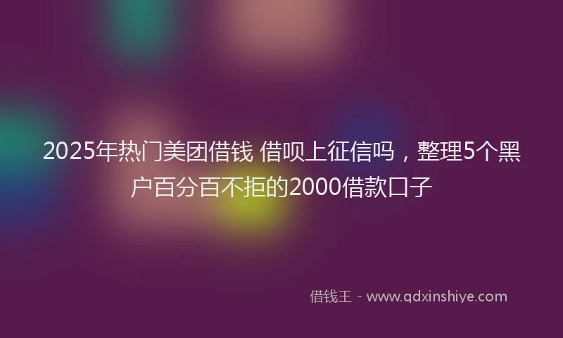 2025年热门美团借钱 借呗上征信吗，整理5个黑户百分百不拒的2000借款口子
