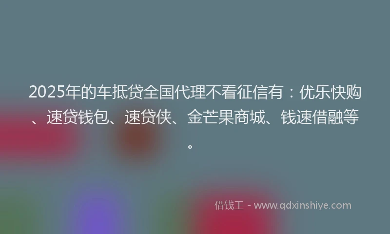 2025年的车抵贷全国代理不看征信有：优乐快购、速贷钱包、速贷侠、金芒果商城、钱速借融等。