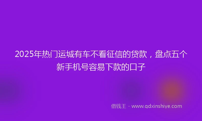 2025年热门运城有车不看征信的贷款，盘点五个新手机号容易下款的口子
