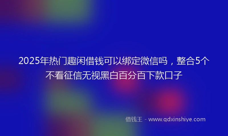 2025年热门趣闲借钱可以绑定微信吗，整合5个不看征信无视黑白百分百下款口子