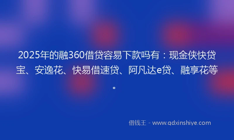 2025年的融360借贷容易下款吗有：现金侠快贷宝、安逸花、快易借速贷、阿凡达e贷、融享花等。