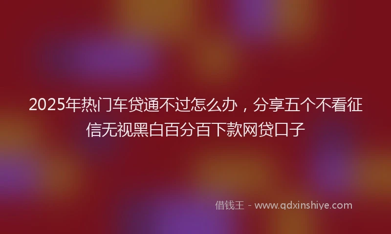 2025年热门车贷通不过怎么办，分享五个不看征信无视黑白百分百下款网贷口子