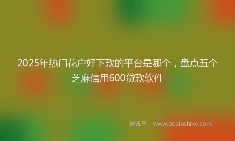 2025年热门花户好下款的平台是哪个，盘点五个芝麻信用600贷款软件