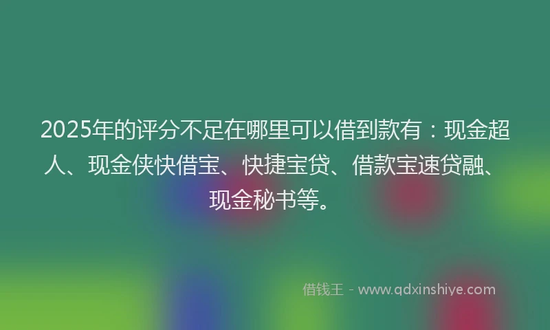 2025年的评分不足在哪里可以借到款有：现金超人、现金侠快借宝、快捷宝贷、借款宝速贷融、现金秘书等。