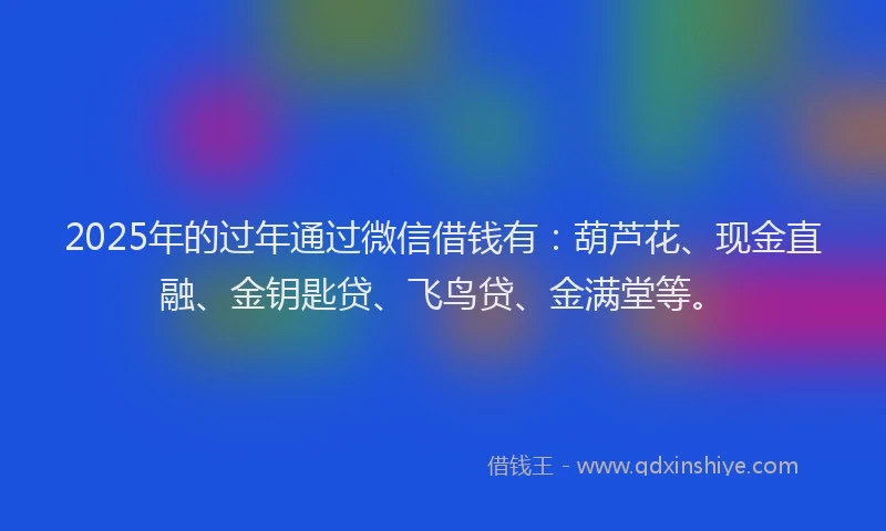 2025年的过年通过微信借钱有：葫芦花、现金直融、金钥匙贷、飞鸟贷、金满堂等。