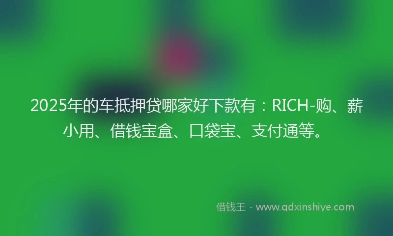 2025年的车抵押贷哪家好下款有：RICH-购、薪小用、借钱宝盒、口袋宝、支付通等。