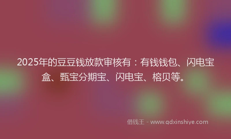 2025年的豆豆钱放款审核有：有钱钱包、闪电宝盒、甄宝分期宝、闪电宝、榕贝等。