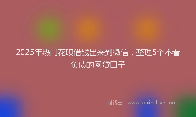 2025年热门花呗借钱出来到微信，整理5个不看负债的网贷口子