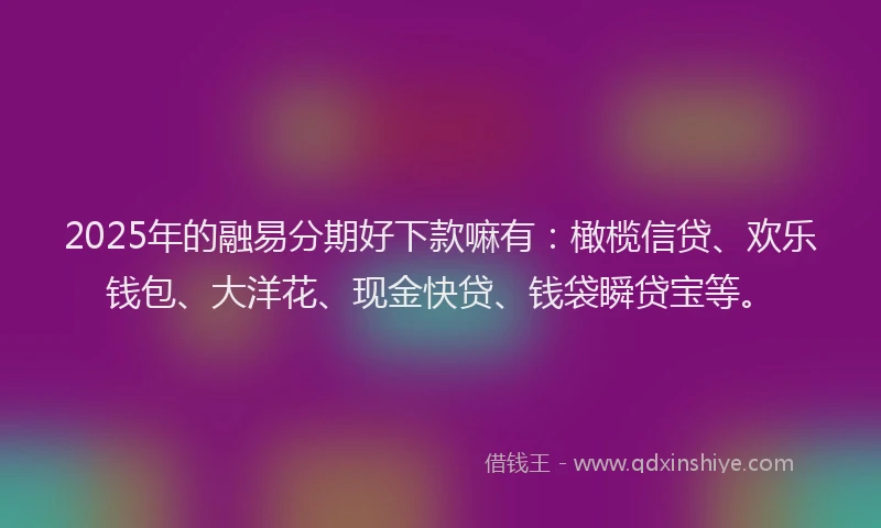 2025年的融易分期好下款嘛有：橄榄信贷、欢乐钱包、大洋花、现金快贷、钱袋瞬贷宝等。