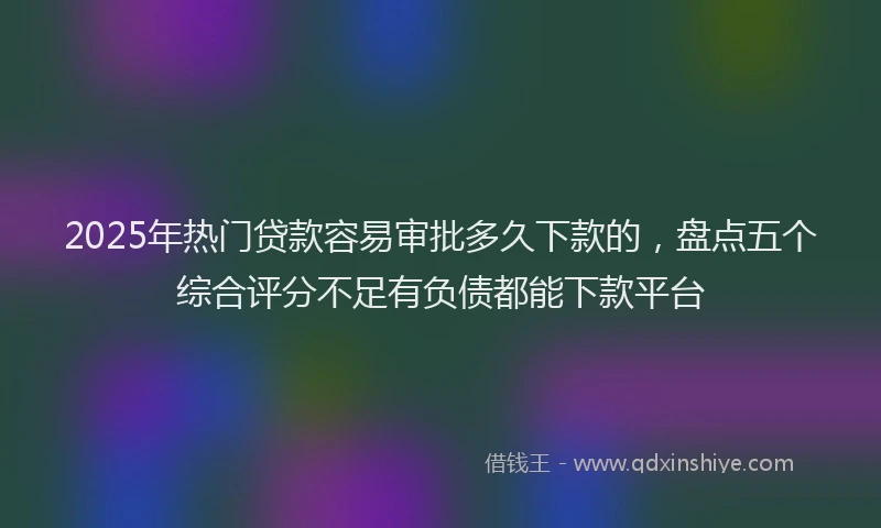 2025年热门贷款容易审批多久下款的，盘点五个综合评分不足有负债都能下款平台