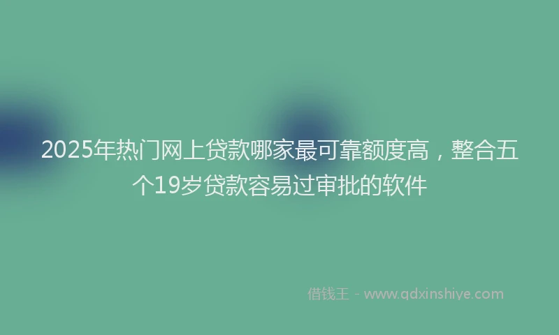 2025年热门网上贷款哪家最可靠额度高，整合五个19岁贷款容易过审批的软件