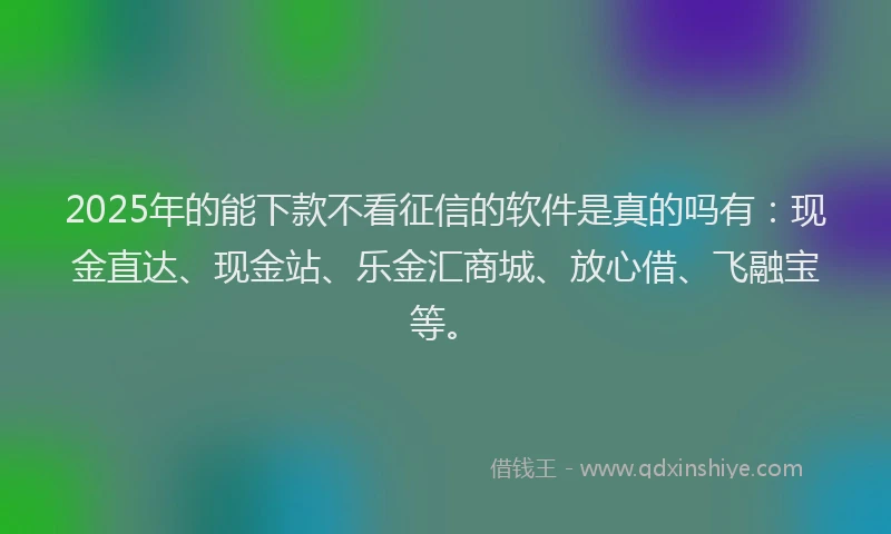2025年的能下款不看征信的软件是真的吗有：现金直达、现金站、乐金汇商城、放心借、飞融宝等。