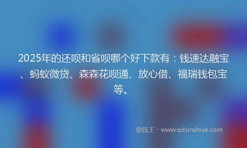 2025年的还呗和省呗哪个好下款有：钱速达融宝、蚂蚁微贷、森森花呗通、放心借、福瑞钱包宝等。