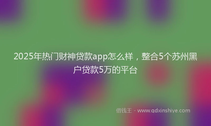 2025年热门财神贷款app怎么样，整合5个苏州黑户贷款5万的平台