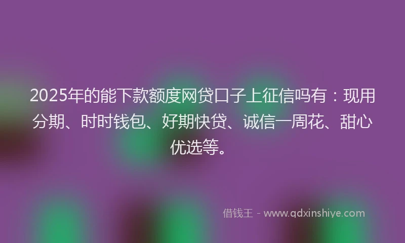 2025年的能下款额度网贷口子上征信吗有：现用分期、时时钱包、好期快贷、诚信一周花、甜心优选等。