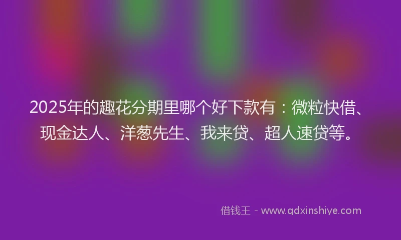 2025年的趣花分期里哪个好下款有：微粒快借、现金达人、洋葱先生、我来贷、超人速贷等。