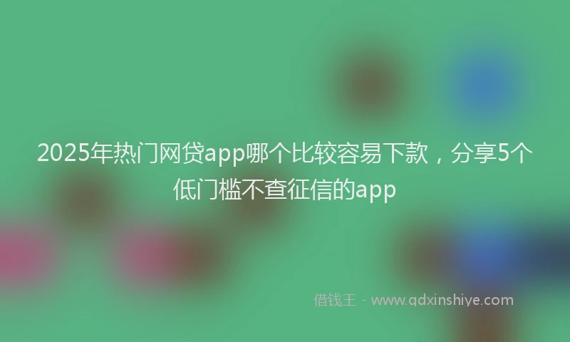 2025年热门网贷app哪个比较容易下款，分享5个低门槛不查征信的app