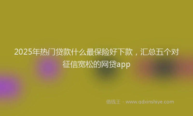 2025年热门贷款什么最保险好下款，汇总五个对征信宽松的网贷app