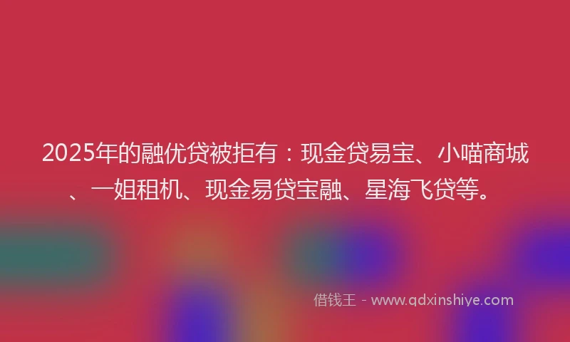2025年的融优贷被拒有：现金贷易宝、小喵商城、一姐租机、现金易贷宝融、星海飞贷等。