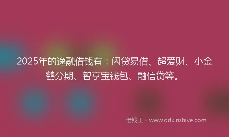 2025年的逸融借钱有：闪贷易借、超爱财、小金鹤分期、智享宝钱包、融信贷等。