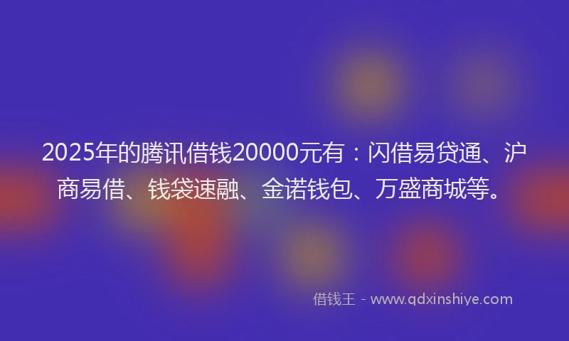 2025年的腾讯借钱20000元有：闪借易贷通、沪商易借、钱袋速融、金诺钱包、万盛商城等。