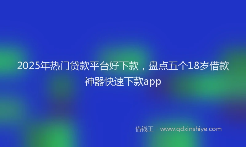 2025年热门贷款平台好下款，盘点五个18岁借款神器快速下款app